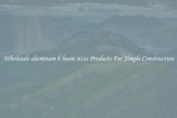Wholesale aluminum h beam sizes Products For Simple Construction