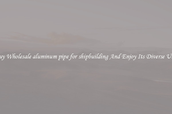 Buy Wholesale aluminum pipe for shipbuilding And Enjoy Its Diverse Uses