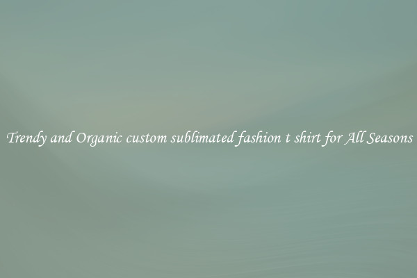 Trendy and Organic custom sublimated fashion t shirt for All Seasons