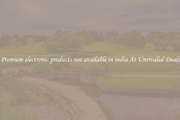 Premium electronic products not available in india At Unrivaled Deals