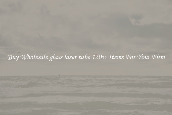 Buy Wholesale glass laser tube 120w Items For Your Firm
